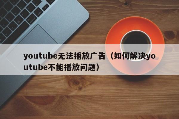 youtube无法播放广告(如何解决youtube不能播放问题) 第1张 youtube无法播放广告(如何解决youtube不能播放问题) 第1张