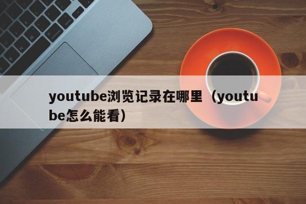 youtube浏览记录在哪里(youtube怎么能看) 第1张 youtube浏览记录在哪里(youtube怎么能看) 第1张