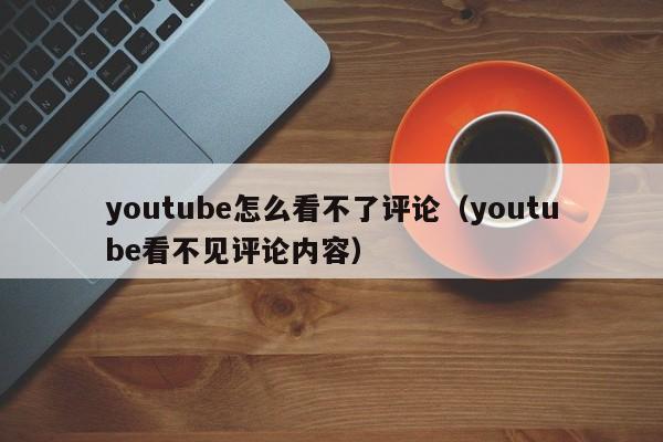 youtube怎么看不了评论（youtube看不见评论内容） 第1张