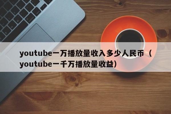 youtube一万播放量收入多少人民币（youtube一千万播放量收益） 第1张