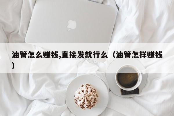 油管怎么赚钱,直接发就行么（油管怎样赚钱） 第1张