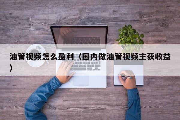 油管视频怎么盈利（国内做油管视频主获收益） 第1张
