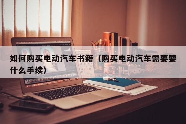 如何购买电动汽车书籍（购买电动汽车需要要什么手续） 第1张