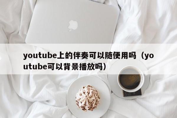 youtube上的伴奏可以随便用吗（youtube可以背景播放吗） 第1张