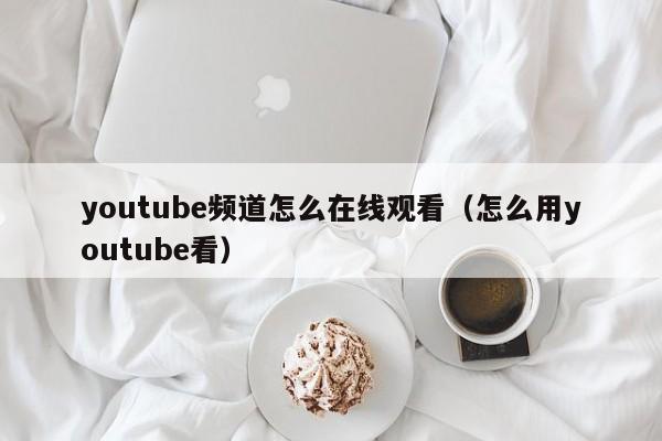 youtube频道怎么在线观看(怎么用youtube看) 第1张 youtube频道怎么在线观看(怎么用youtube看) 第1张
