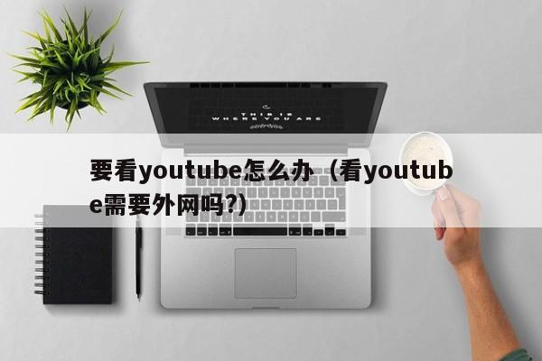 要看youtube怎么办（看youtube需要外网吗?） 第1张