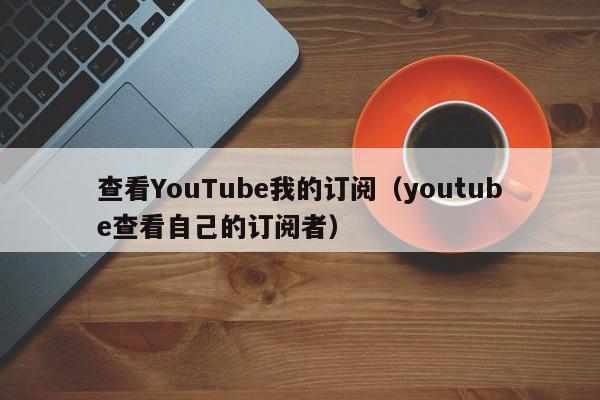 查看YouTube我的订阅（youtube查看自己的订阅者） 第1张