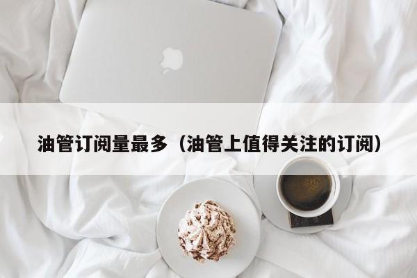 油管订阅量最多（油管上值得关注的订阅） 第1张