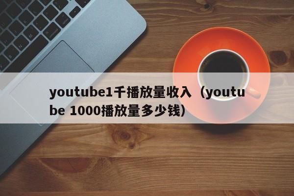 youtube1千播放量收入（youtube 1000播放量多少钱） 第1张