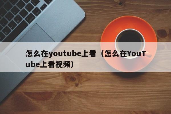 怎么在youtube上看（怎么在YouTube上看视频） 第1张