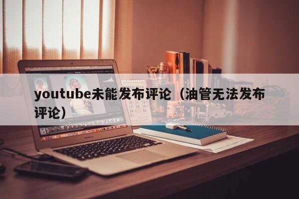 youtube未能发布评论（油管无法发布评论） 第1张