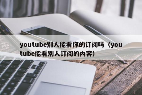 youtube别人能看你的订阅吗（youtube能看别人订阅的内容） 第1张