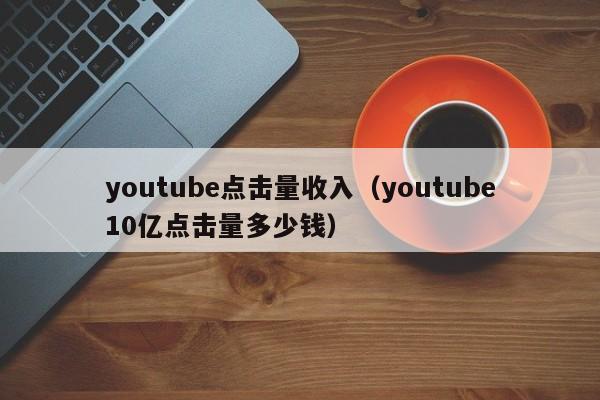 youtube点击量收入（youtube10亿点击量多少钱） 第1张