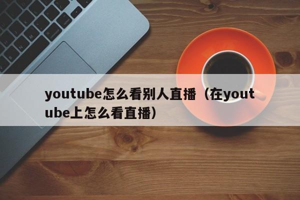 youtube怎么看别人直播(在youtube上怎么看直播) 第1张 youtube怎么看别人直播(在youtube上怎么看直播) 第1张