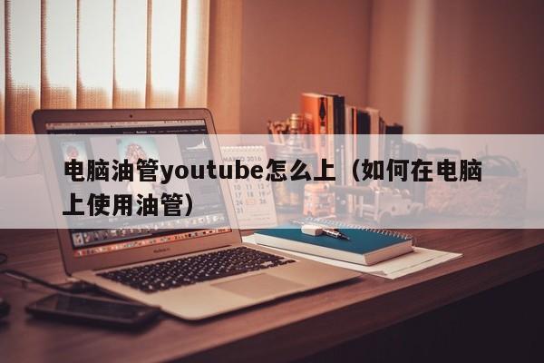 电脑油管youtube怎么上（如何在电脑上使用油管） 第1张