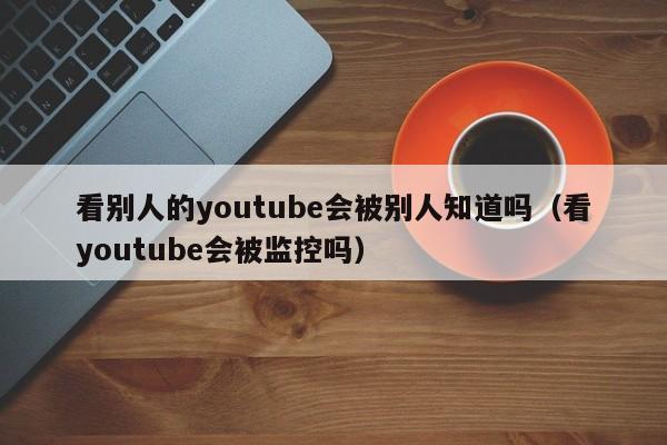 看别人的youtube会被别人知道吗(看youtube会被监控吗) 第1张 看别人的youtube会被别人知道吗(看youtube会被监控吗) 第1张