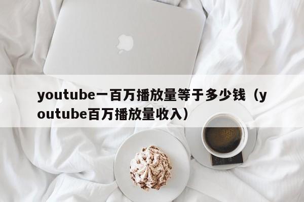 youtube一百万播放量等于多少钱（youtube百万播放量收入） 第1张