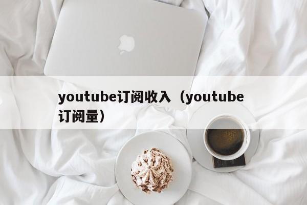 youtube订阅收入（youtube 订阅量） 第1张