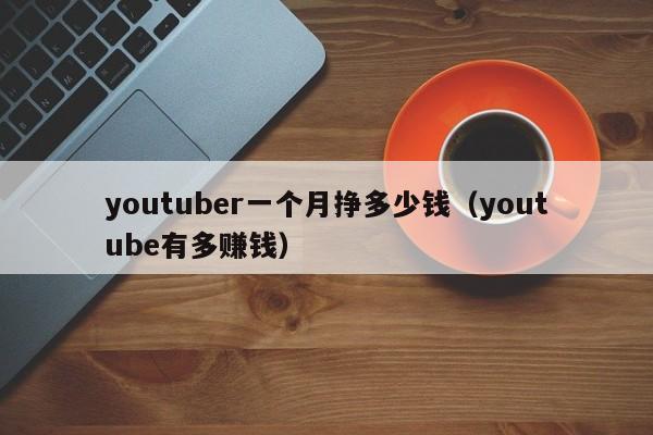 youtuber一个月挣多少钱（youtube有多赚钱） 第1张