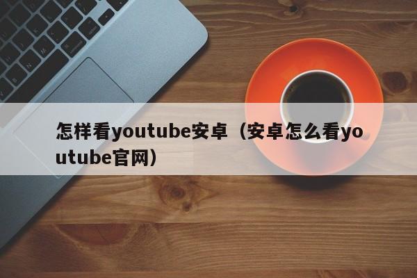 怎样看youtube安卓（安卓怎么看youtube官网） 第1张