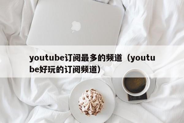 youtube订阅最多的频道(youtube好玩的订阅频道) 第1张 youtube订阅最多的频道(youtube好玩的订阅频道) 第1张