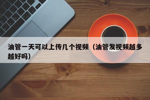 油管一天可以上传几个视频（油管发视频越多越好吗） 第1张