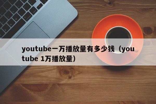 youtube一万播放量有多少钱（youtube 1万播放量） 第1张