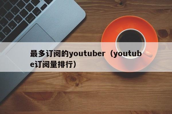最多订阅的youtuber(youtube订阅量排行) 第1张 最多订阅的youtuber(youtube订阅量排行) 第1张