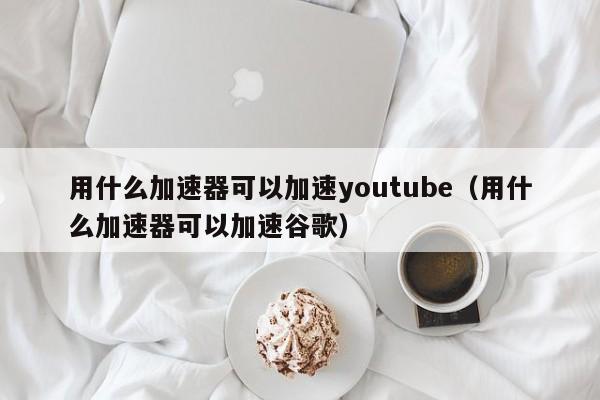 用什么加速器可以加速youtube（用什么加速器可以加速谷歌） 第1张