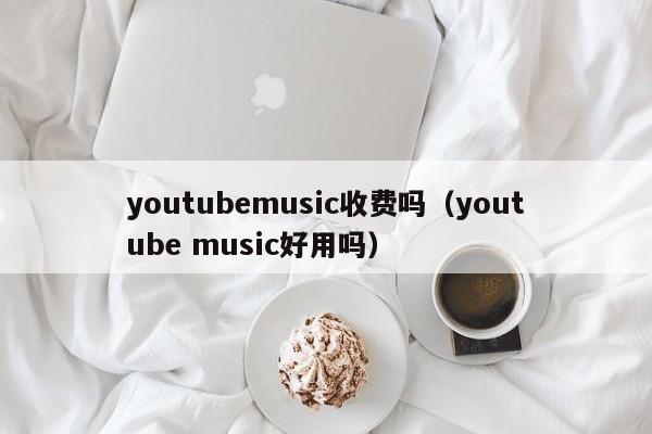youtubemusic收费吗(youtube music好用吗) 第1张 youtubemusic收费吗(youtube music好用吗) 第1张