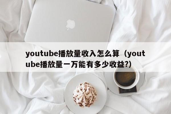 youtube播放量收入怎么算（youtube播放量一万能有多少收益?） 第1张