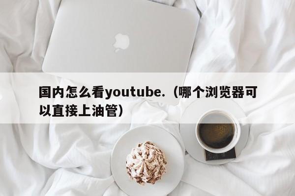 国内怎么看youtube.（哪个浏览器可以直接上油管） 第1张