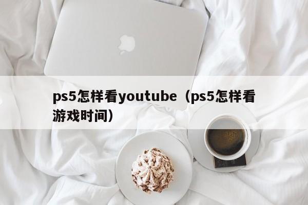 ps5怎样看youtube（ps5怎样看游戏时间） 第1张