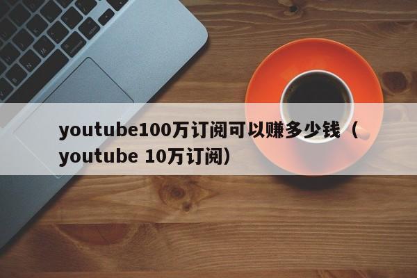 youtube100万订阅可以赚多少钱（youtube 10万订阅） 第1张