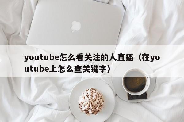 youtube怎么看关注的人直播（在youtube上怎么查关键字） 第1张