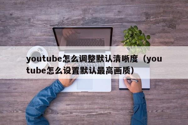 youtube怎么调整默认清晰度（youtube怎么设置默认最高画质） 第1张