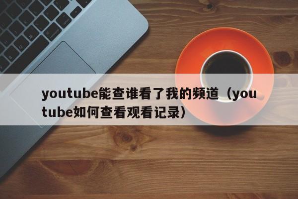 youtube能查谁看了我的频道(youtube如何查看观看记录) 第1张 youtube能查谁看了我的频道(youtube如何查看观看记录) 第1张
