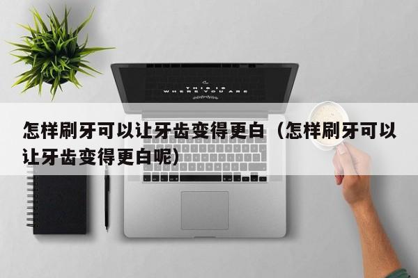 怎样刷牙可以让牙齿变得更白(怎样刷牙可以让牙齿变得更白呢) 第1张 怎样刷牙可以让牙齿变得更白(怎样刷牙可以让牙齿变得更白呢) 第1张