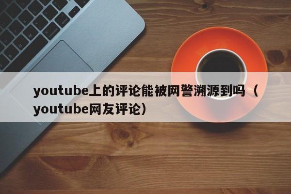 youtube上的评论能被网警溯源到吗（youtube网友评论） 第1张