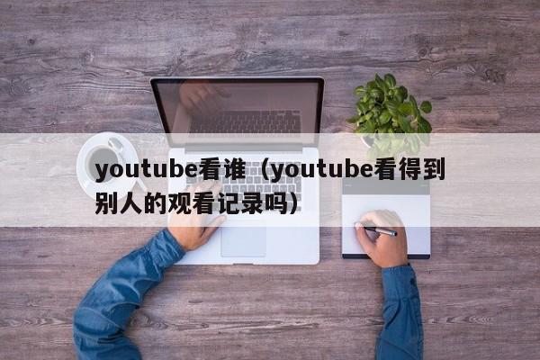 youtube看谁（youtube看得到别人的观看记录吗） 第1张