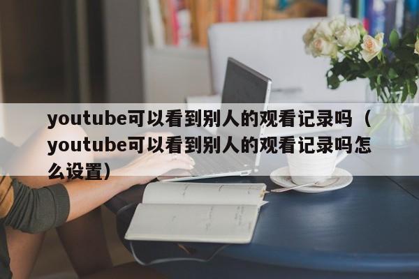 youtube可以看到别人的观看记录吗（youtube可以看到别人的观看记录吗怎么设置） 第1张