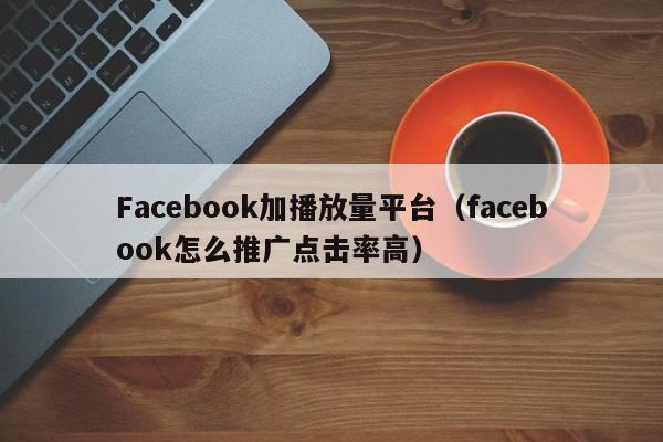 Facebook加播放量平台(facebook怎么推广点击率高) 第1张 Facebook加播放量平台(facebook怎么推广点击率高) 第1张