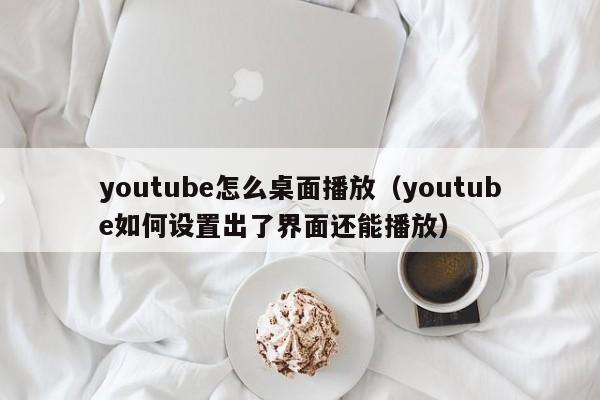 youtube怎么桌面播放(youtube如何设置出了界面还能播放) 第1张 youtube怎么桌面播放(youtube如何设置出了界面还能播放) 第1张