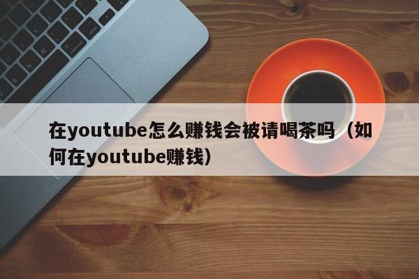 在youtube怎么赚钱会被请喝茶吗（如何在youtube赚钱） 第1张