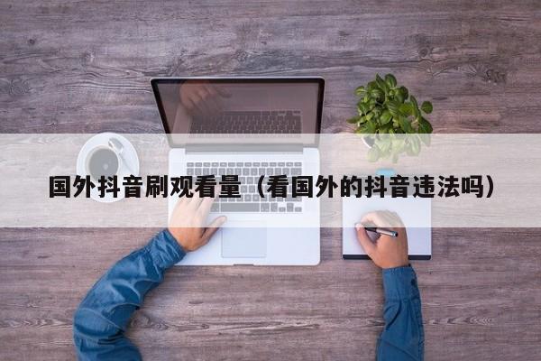 国外抖音刷观看量(看国外的抖音违法吗) 第1张 国外抖音刷观看量(看国外的抖音违法吗) 第1张