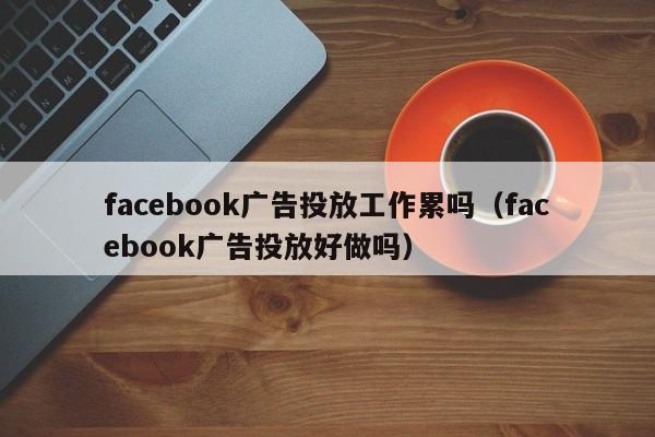 facebook广告投放工作累吗（facebook广告投放好做吗） 第1张