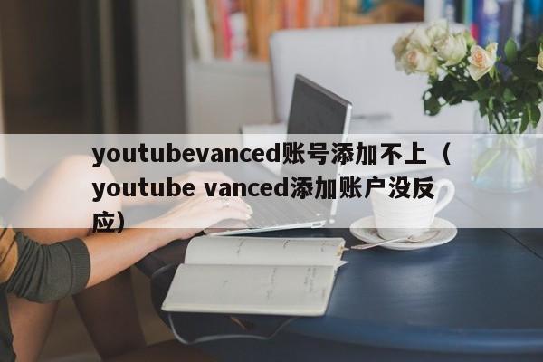 youtubevanced账号添加不上（youtube vanced添加账户没反应） 第1张
