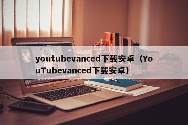 youtubevanced下载安卓（YouTubevanced下载安卓） 第1张