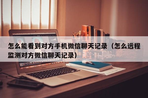 怎么能看到对方手机微信聊天记录(怎么远程监测对方微信聊天记录) 第1张 怎么能看到对方手机微信聊天记录(怎么远程监测对方微信聊天记录) 第1张