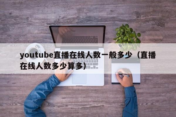 youtube直播在线人数一般多少(直播在线人数多少算多) 第1张 youtube直播在线人数一般多少(直播在线人数多少算多) 第1张